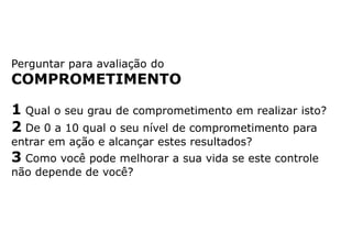 Perguntar para avaliação do
COMPROMETIMENTO
1 Qual o seu grau de comprometimento em realizar isto?
2 De 0 a 10 qual o seu nível de comprometimento para
entrar em ação e alcançar estes resultados?
3 Como você pode melhorar a sua vida se este controle
não depende de você?
 