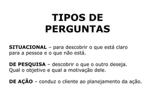 TIPOS DE
PERGUNTAS
SITUACIONAL – para descobrir o que está claro
para a pessoa e o que não está.
DE PESQUISA – descobrir o que o outro deseja.
Qual o objetivo e qual a motivação dele.
DE AÇÃO – conduz o cliente ao planejamento da ação.
 