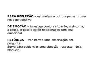 PARA REFLEXÃO – estimulam o outro a pensar numa
nova perspectiva.
DE EMOÇÃO – investiga como a situação, o sintoma,
a causa, o desejo estão relacionados com seu
emocional.
RETÓRICA – transforma uma observação em
pergunta.
Serve para evidenciar uma situação, resposta, ideia,
bloqueio.
 