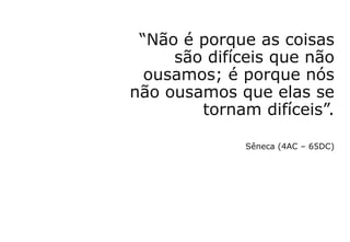 “Não é porque as coisas
são difíceis que não
ousamos; é porque nós
não ousamos que elas se
tornam difíceis”.
Sêneca (4AC – 65DC)
 