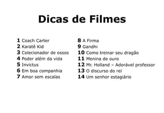 Dicas de Filmes
8 A Firma
9 Gandhi
10 Como treinar seu dragão
11 Menina de ouro
12 Mr. Holland – Adorável professor
13 O discurso do rei
14 Um senhor estagiário
1 Coach Carter
2 Karatê Kid
3 Colecionador de ossos
4 Poder além da vida
5 Invictus
6 Em boa companhia
7 Amor sem escalas
 