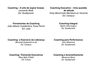Ferramentas de Coaching
João Alberto Catalão/Ana Tresa Penim
Ed. Lidel
Coaching: o Exercício da Liderança
Marshall Goldsmith et alii
Ed. Campus
Coaching: Treinando Executivos
Mary Beth O’Neill
Ed. Futura
Coaching e Aconselhamento
Marianne Minor
Ed. Qualitymark
Coaching Integral
Martin Shervington
Ed. Qualitymark
Coaching para Performance
John Whitmore
Ed. Qualitymark
Coaching – A arte de soprar brasas
Leonardo Wolk
Ed. Qualitymark
Coaching Executivo – Uma questão
de atitude
Vicky Bloch/João Mendes/Luiz Visconte
Ed. Campus
 