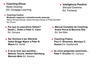  Por que os executivos falham?
David L. Dotlin e Peter C. Cairo
Ed. Campus
 Ser Humano é ser diferente
Isabel Briggs Myers e Peter B.
Myers Ed. Gente
 E se eu tiver que escolher...
Betania Tanure, Herbert Steinberg,
Marcelo Melo Ed. Saraiva
 Manual Completo de Coaching
André Percia & Mauricio Sita
Ed. Ser Mais
 Coaching Prático
Paul C. Dinsmore, Monique C.
Soares Ed. Qualitymark
 As cinco perguntas essenciais...
Peter F. Drucker Ed. Campus
 Coaching Eficaz
Myles Downey
Ed. Cengage Learning
 Coaching Coativo
Mudando negócios e transformando pessoas
Henry Kimsey-House, Karen Kimsey-House e Philip Sandahl
Ed. Évora
 Inteligência Positiva
Shirzad Chamine
Ed. Fontanar
 