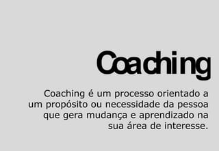 Coaching é um processo orientado a
um propósito ou necessidade da pessoa
que gera mudança e aprendizado na
sua área de interesse.
 