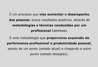 É um processo que visa aumentar o desempenho
das pessoas, busca resultados positivos, através de
metodologias e técnicas conduzidas por um
profissional habilitado.
É uma metodologia que proporciona expansão da
performance profissional e produtividade pessoal,
saindo de um ponto (estado atual) e chegando a outro
ponto (estado desejado).
 
