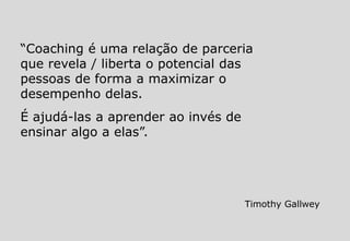 “Coaching é uma relação de parceria
que revela / liberta o potencial das
pessoas de forma a maximizar o
desempenho delas.
É ajudá-las a aprender ao invés de
ensinar algo a elas”.
Timothy Gallwey
 