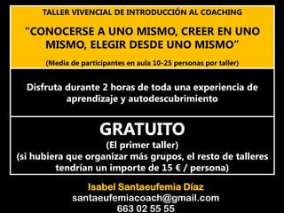 TALLER VIVENCIAL DE INTRODUCCIÓN AL COACHING
“CONOCERSE A UNO MISMO, CREER EN UNO
MISMO, ELEGIR DESDE UNO MISMO”
(Media de participantes en aula 10-25 personas por taller)
Disfruta durante 2 horas de toda una experiencia de
aprendizaje y autodescubrimiento
GRATUITO
(El primer taller)
(si hubiera que organizar más grupos, el resto de talleres
tendrían un importe de 15 € / persona)
Isabel Santaeufemia Díaz
santaeufemiacoach@gmail.com
663 02 55 55
 