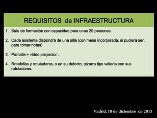 REQUISITOS de INFRAESTRUCTURA
1. Sala de formación con capacidad para unas 25 personas.
2. Cada asistente dispondrá de una silla (con mesa incorporada, si pudiera ser,
para tomar notas)
3. Pantalla + video proyector .
4. Rotafolios y rotuladores, o en su defecto, pizarra tipo velleda con sus
rotuladores.
Madrid, 10 de diciembre de 2015
 