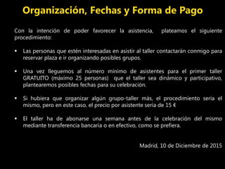 Con la intención de poder favorecer la asistencia, plateamos el siguiente
procedimiento:
 Las personas que estén interesadas en asistir al taller contactarán conmigo para
reservar plaza e ir organizando posibles grupos.
 Una vez lleguemos al número mínimo de asistentes para el primer taller
GRATUITO (máximo 25 personas) que el taller sea dinámico y participativo,
plantearemos posibles fechas para su celebración.
 Si hubiera que organizar algún grupo-taller más, el procedimiento sería el
mismo, pero en este caso, el precio por asistente sería de 15 €
 El taller ha de abonarse una semana antes de la celebración del mismo
mediante transferencia bancaria o en efectivo, como se prefiera.
Madrid, 10 de Diciembre de 2015
Organización, Fechas y Forma de Pago
 