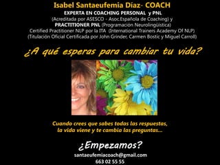 Isabel Santaeufemia Díaz- COACH
EXPERTA EN COACHING PERSONAL y PNL
(Acreditada por ASESCO - Asoc.Española de Coaching) y
PRACTITIONER PNL (Programación Neurolingüística)
Certified Practitioner NLP por la ITA (International Trainers Academy Of NLP)
(Titulación Oficial Certificada por John Grinder, Carmen Bostic y Miguel Carroll)
¿A qué esperas para cambiar tu vida?
Cuando crees que sabes todas las respuestas,
la vida viene y te cambia las preguntas...
¿Empezamos?
santaeufemiacoach@gmail.com
663 02 55 55
 