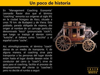 .
En “Management Coaching Economía”
Leonardo Ravier dice que el término
“coaching” remonta sus orígenes al siglo XV,
en la ciudad húngara de Kocs, situada a
unos 70 km. de Budapest y de Viena. Este
poblado, parada obligada de viajeros, dio
origen al nombre de un carruaje particular
denominado “kocsi” (pronunciado “cochi”),
que luego se tradujo al alemán como
“kutsche”, al italiano como “cocchio” y al
español como “coche”.
Así, etimológicamente, el término “coach”
deriva de un medio de transporte. Y, de
alguna manera, el coaching sirve para
transportar a las personas del lugar donde
están hasta el lugar donde desean estar. El
conductor del carro (o “coach”), sirve de
guía para el coaching, facilita el proceso de
desplazamiento del cliente (o “coachee”)
pero no decide el rumbo a seguir.
Un poco de historia
s a n t a e u f e m i a
C O A C H
coaching personal y pnl
663 02 55 55
 