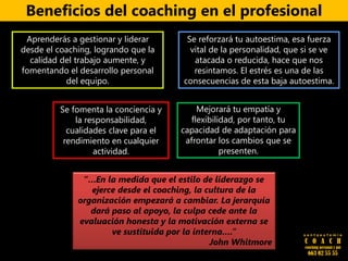 Beneficios del coaching en el profesional
Mejorará tu empatía y
flexibilidad, por tanto, tu
capacidad de adaptación para
afrontar los cambios que se
presenten.
“…En la medida que el estilo de liderazgo se
ejerce desde el coaching, la cultura de la
organización empezará a cambiar. La jerarquía
dará paso al apoyo, la culpa cede ante la
evaluación honesta y la motivación externa se
ve sustituida por la interna….”
John Whitmore
s a n t a e u f e m i a
C O A C H
coaching personal y pnl
663 02 55 55
Aprenderás a gestionar y liderar
desde el coaching, logrando que la
calidad del trabajo aumente, y
fomentando el desarrollo personal
del equipo.
Se reforzará tu autoestima, esa fuerza
vital de la personalidad, que si se ve
atacada o reducida, hace que nos
resintamos. El estrés es una de las
consecuencias de esta baja autoestima.
Se fomenta la conciencia y
la responsabilidad,
cualidades clave para el
rendimiento en cualquier
actividad.
 