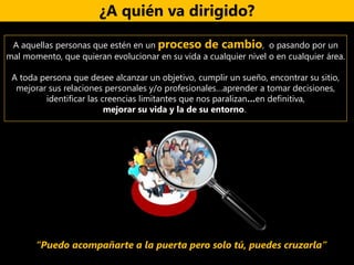 ¿A quién va dirigido?
A aquellas personas que estén en un proceso de cambio, o pasando por un
mal momento, que quieran evolucionar en su vida a cualquier nivel o en cualquier área.
A toda persona que desee alcanzar un objetivo, cumplir un sueño, encontrar su sitio,
mejorar sus relaciones personales y/o profesionales…aprender a tomar decisiones,
identificar las creencias limitantes que nos paralizan…en definitiva,
mejorar su vida y la de su entorno.
“Puedo acompañarte a la puerta pero solo tú, puedes cruzarla”
 