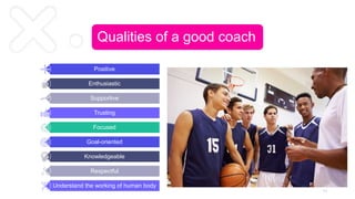 Qualities of a good coach
Positive
Enthusiastic
Supportive
Trusting
Focused
Goal-oriented
Knowledgeable
Respectful
Understand the working of human body
1 1
 
