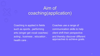 Aim of
coaching(application)
Coaching is applied in fields
such as sports , performing
arts (singer get vocal coaches)
acting , business , education ,
health care .
Coaches use a range of
communication skills to help
client shift their perspective
and thereby discover different
approaches to achieve goals.
6
 