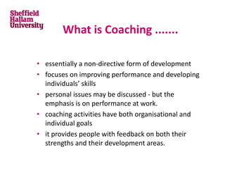 What is Coaching .......
• essentially a non-directive form of development
• focuses on improving performance and developing
individuals’ skills
• personal issues may be discussed - but the
emphasis is on performance at work.
• coaching activities have both organisational and
individual goals
• it provides people with feedback on both their
strengths and their development areas.
 