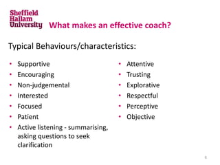 What makes an effective coach?
• Supportive
• Encouraging
• Non-judgemental
• Interested
• Focused
• Patient
• Active listening - summarising,
asking questions to seek
clarification
• Attentive
• Trusting
• Explorative
• Respectful
• Perceptive
• Objective
Typical Behaviours/characteristics:
6
 
