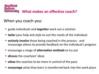 What makes an effective coach?
When you coach you:
 guide individuals and together work out a solution
 tailor your help and style to suit the needs of the individual
 actively involve those being coached in the process - and
encourage others to provide feedback on the individual's progress
 encourage a range of alternative methods to try out
 discuss the coachees’ ideas
 allow the coachee to be more in control of the pace
 encourage what they learn is transferred back into the work place
7
 