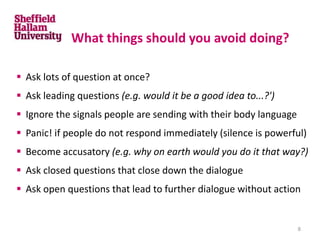What things should you avoid doing?
 Ask lots of question at once?
 Ask leading questions (e.g. would it be a good idea to...?')
 Ignore the signals people are sending with their body language
 Panic! if people do not respond immediately (silence is powerful)
 Become accusatory (e.g. why on earth would you do it that way?)
 Ask closed questions that close down the dialogue
 Ask open questions that lead to further dialogue without action
8
 