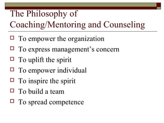 The Philosophy of
Coaching/Mentoring and Counseling
 To empower the organization
 To express management’s concern
 To uplift the spirit
 To empower individual
 To inspire the spirit
 To build a team
 To spread competence
 