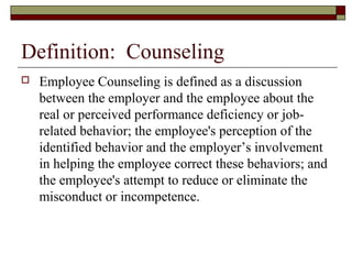 Definition: Counseling
 Employee Counseling is defined as a discussion
between the employer and the employee about the
real or perceived performance deficiency or job-
related behavior; the employee's perception of the
identified behavior and the employer’s involvement
in helping the employee correct these behaviors; and
the employee's attempt to reduce or eliminate the
misconduct or incompetence.
 