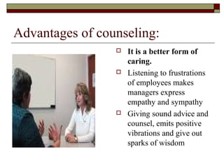 Advantages of counseling:
 It is a better form of
caring.
 Listening to frustrations
of employees makes
managers express
empathy and sympathy
 Giving sound advice and
counsel, emits positive
vibrations and give out
sparks of wisdom
 