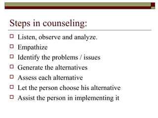 Steps in counseling:
 Listen, observe and analyze.
 Empathize
 Identify the problems / issues
 Generate the alternatives
 Assess each alternative
 Let the person choose his alternative
 Assist the person in implementing it
 