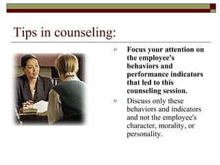 Tips in counseling:
o Focus your attention on
the employee's
behaviors and
performance indicators
that led to this
counseling session.
o Discuss only these
behaviors and indicators
and not the employee's
character, morality, or
personality.
 
