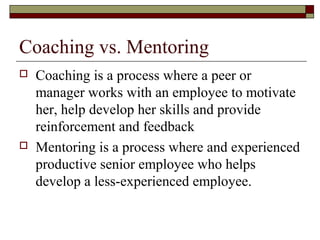 Coaching vs. Mentoring
 Coaching is a process where a peer or
manager works with an employee to motivate
her, help develop her skills and provide
reinforcement and feedback
 Mentoring is a process where and experienced
productive senior employee who helps
develop a less-experienced employee.
 