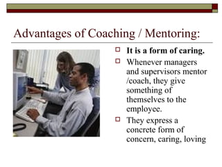 Advantages of Coaching / Mentoring:
 It is a form of caring.
 Whenever managers
and supervisors mentor
/coach, they give
something of
themselves to the
employee.
 They express a
concrete form of
concern, caring, loving
 
