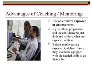 Advantages of Coaching / Mentoring:
 It is an effective approach
at empowerment
 It gives them preparation
and the confidence to just
do it and achieve what are
expected of them.
 Before employees are
expected to deliver results,
they should be equipped
with the needed skills to do
their jobs.
 