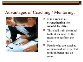 Advantages of Coaching / Mentoring:
 It is a means of
strengthening the
mental faculties.
 This shall train the mind
to think as much as the
muscle to perform the
task.
 People who are coached
or mentored are expected
to think better and do
more.
 