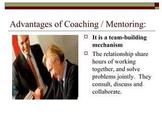 Advantages of Coaching / Mentoring:
 It is a team-building
mechanism
 The relationship share
hours of working
together, and solve
problems jointly. They
consult, discuss and
collaborate.
 