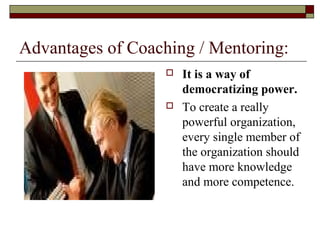 Advantages of Coaching / Mentoring:
 It is a way of
democratizing power.
 To create a really
powerful organization,
every single member of
the organization should
have more knowledge
and more competence.
 
