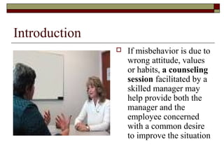 Introduction
 If misbehavior is due to
wrong attitude, values
or habits, a counseling
session facilitated by a
skilled manager may
help provide both the
manager and the
employee concerned
with a common desire
to improve the situation
 