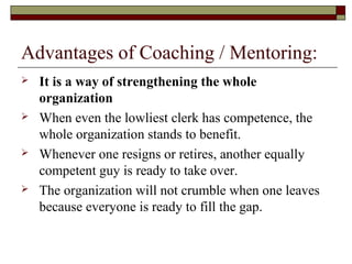 Advantages of Coaching / Mentoring:
 It is a way of strengthening the whole
organization
 When even the lowliest clerk has competence, the
whole organization stands to benefit.
 Whenever one resigns or retires, another equally
competent guy is ready to take over.
 The organization will not crumble when one leaves
because everyone is ready to fill the gap.
 