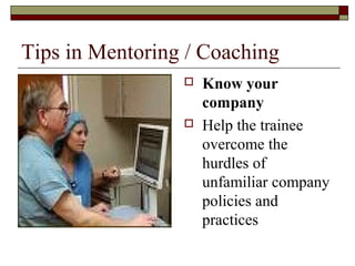 Tips in Mentoring / Coaching
 Know your
company
 Help the trainee
overcome the
hurdles of
unfamiliar company
policies and
practices
 