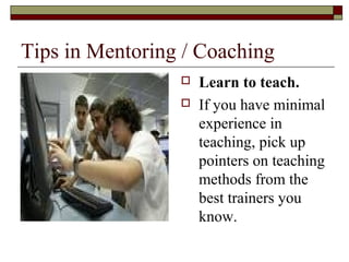 Tips in Mentoring / Coaching
 Learn to teach.
 If you have minimal
experience in
teaching, pick up
pointers on teaching
methods from the
best trainers you
know.
 
