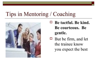 Tips in Mentoring / Coaching
 Be tactful. Be kind.
Be courteous. Be
gentle.
 But be firm, and let
the trainee know
you expect the best
 