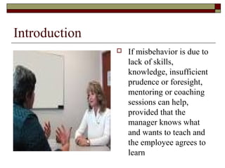 Introduction
 If misbehavior is due to
lack of skills,
knowledge, insufficient
prudence or foresight,
mentoring or coaching
sessions can help,
provided that the
manager knows what
and wants to teach and
the employee agrees to
learn
 