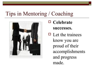 Tips in Mentoring / Coaching
 Celebrate
successes.
 Let the trainees
know you are
proud of their
accomplishments
and progress
made.
 
