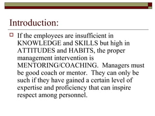 Introduction:
 If the employees are insufficient in
KNOWLEDGE and SKILLS but high in
ATTITUDES and HABITS, the proper
management intervention is
MENTORING/COACHING. Managers must
be good coach or mentor. They can only be
such if they have gained a certain level of
expertise and proficiency that can inspire
respect among personnel.
 