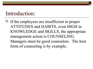 Introduction:
 If the employees are insufficient in proper
ATTITUDES and HABITS, even HIGH in
KNOWLEDGE and SKILLS, the appropriate
management action is COUNSELING.
Managers must be good counselors. The best
form of counseling is by example.
 