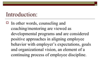 Introduction:
 In other words, counseling and
coaching/mentoring are viewed as
developmental programs and are considered
positive approaches in aligning employee
behavior with employer’s expectations, goals
and organizational vision, an element of a
continuing process of employee discipline.
 