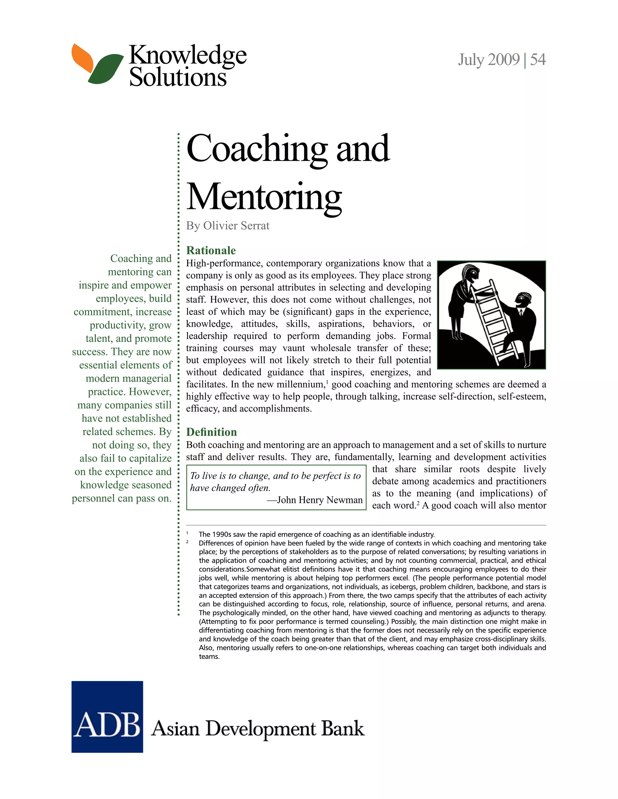 Knowledge July 2009 | 54
Solutions
Coaching and
Mentoring
By Olivier Serrat
Rationale
Coaching and High-performance, contemporary organizations know that a
mentoring can company is only as good as its employees. They place strong
inspire and empower emphasis on personal attributes in selecting and developing
employees, build staff. However, this does not come without challenges, not
commitment, increase least of which may be (significant) gaps in the experience,
productivity, grow knowledge, attitudes, skills, aspirations, behaviors, or
talent, and promote leadership required to perform demanding jobs. Formal
success. They are now training courses may vaunt wholesale transfer of these;
but employees will not likely stretch to their full potential
essential elements of
without dedicated guidance that inspires, energizes, and
modern managerial
facilitates. In the new millennium,1 good coaching and mentoring schemes are deemed a
practice. However, highly effective way to help people, through talking, increase self-direction, self-esteem,
many companies still efficacy, and accomplishments.
have not established
related schemes. By Definition
not doing so, they Both coaching and mentoring are an approach to management and a set of skills to nurture
also fail to capitalize staff and deliver results. They are, fundamentally, learning and development activities
on the experience and that share similar roots despite lively
To live is to change, and to be perfect is to
knowledge seasoned debate among academics and practitioners
have changed often.
as to the meaning (and implications) of
personnel can pass on. —John Henry Newman
each word.2 A good coach will also mentor
1
The 1990s saw the rapid emergence of coaching as an identifiable industry.
2
Differences of opinion have been fueled by the wide range of contexts in which coaching and mentoring take
place; by the perceptions of stakeholders as to the purpose of related conversations; by resulting variations in
the application of coaching and mentoring activities; and by not counting commercial, practical, and ethical
considerations.Somewhat elitist definitions have it that coaching means encouraging employees to do their
jobs well, while mentoring is about helping top performers excel. (The people performance potential model
that categorizes teams and organizations, not individuals, as icebergs, problem children, backbone, and stars is
an accepted extension of this approach.) From there, the two camps specify that the attributes of each activity
can be distinguished according to focus, role, relationship, source of influence, personal returns, and arena.
The psychologically minded, on the other hand, have viewed coaching and mentoring as adjuncts to therapy.
(Attempting to fix poor performance is termed counseling.) Possibly, the main distinction one might make in
differentiating coaching from mentoring is that the former does not necessarily rely on the specific experience
and knowledge of the coach being greater than that of the client, and may emphasize cross-disciplinary skills.
Also, mentoring usually refers to one-on-one relationships, whereas coaching can target both individuals and
teams.