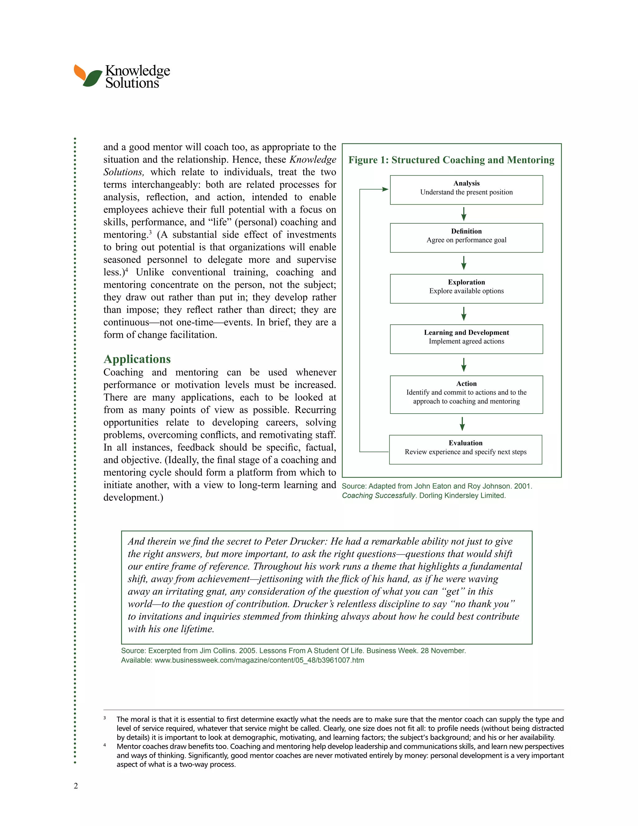 Knowledge
Solutions
and a good mentor will coach too, as appropriate to the
situation and the relationship. Hence, these Knowledge Figure 1: Structured Coaching and Mentoring
Solutions, which relate to individuals, treat the two
terms interchangeably: both are related processes for Analysis
Understand the present position
analysis, reflection, and action, intended to enable
employees achieve their full potential with a focus on
skills, performance, and “life” (personal) coaching and
Definition
mentoring.3 (A substantial side effect of investments Agree on performance goal
to bring out potential is that organizations will enable
seasoned personnel to delegate more and supervise
less.)4 Unlike conventional training, coaching and
mentoring concentrate on the person, not the subject; Exploration
Explore available options
they draw out rather than put in; they develop rather
than impose; they reflect rather than direct; they are
continuous—not one-time—events. In brief, they are a
form of change facilitation. Learning and Development
Implement agreed actions
Applications
Coaching and mentoring can be used whenever
performance or motivation levels must be increased. Action
Identify and commit to actions and to the
There are many applications, each to be looked at approach to coaching and mentoring
from as many points of view as possible. Recurring
opportunities relate to developing careers, solving
problems, overcoming conflicts, and remotivating staff.
Evaluation
In all instances, feedback should be specific, factual, Review experience and specify next steps
and objective. (Ideally, the final stage of a coaching and
mentoring cycle should form a platform from which to
initiate another, with a view to long-term learning and Source: Adapted from John Eaton and Roy Johnson. 2001.
development.) Coaching Successfully. Dorling Kindersley Limited.
And therein we find the secret to Peter Drucker: He had a remarkable ability not just to give
the right answers, but more important, to ask the right questions—questions that would shift
our entire frame of reference. Throughout his work runs a theme that highlights a fundamental
shift, away from achievement—jettisoning with the flick of his hand, as if he were waving
away an irritating gnat, any consideration of the question of what you can “get” in this
world—to the question of contribution. Drucker’s relentless discipline to say “no thank you”
to invitations and inquiries stemmed from thinking always about how he could best contribute
with his one lifetime.
Source: Excerpted from Jim Collins. 2005. Lessons From A Student Of Life. Business Week. 28 November.
Available: www.businessweek.com/magazine/content/05_48/b3961007.htm
3
The moral is that it is essential to first determine exactly what the needs are to make sure that the mentor coach can supply the type and
level of service required, whatever that service might be called. Clearly, one size does not fit all: to profile needs (without being distracted
by details) it is important to look at demographic, motivating, and learning factors; the subject’s background; and his or her availability.
4
Mentor coaches draw benefits too. Coaching and mentoring help develop leadership and communications skills, and learn new perspectives
and ways of thinking. Significantly, good mentor coaches are never motivated entirely by money: personal development is a very important
aspect of what is a two-way process.
2