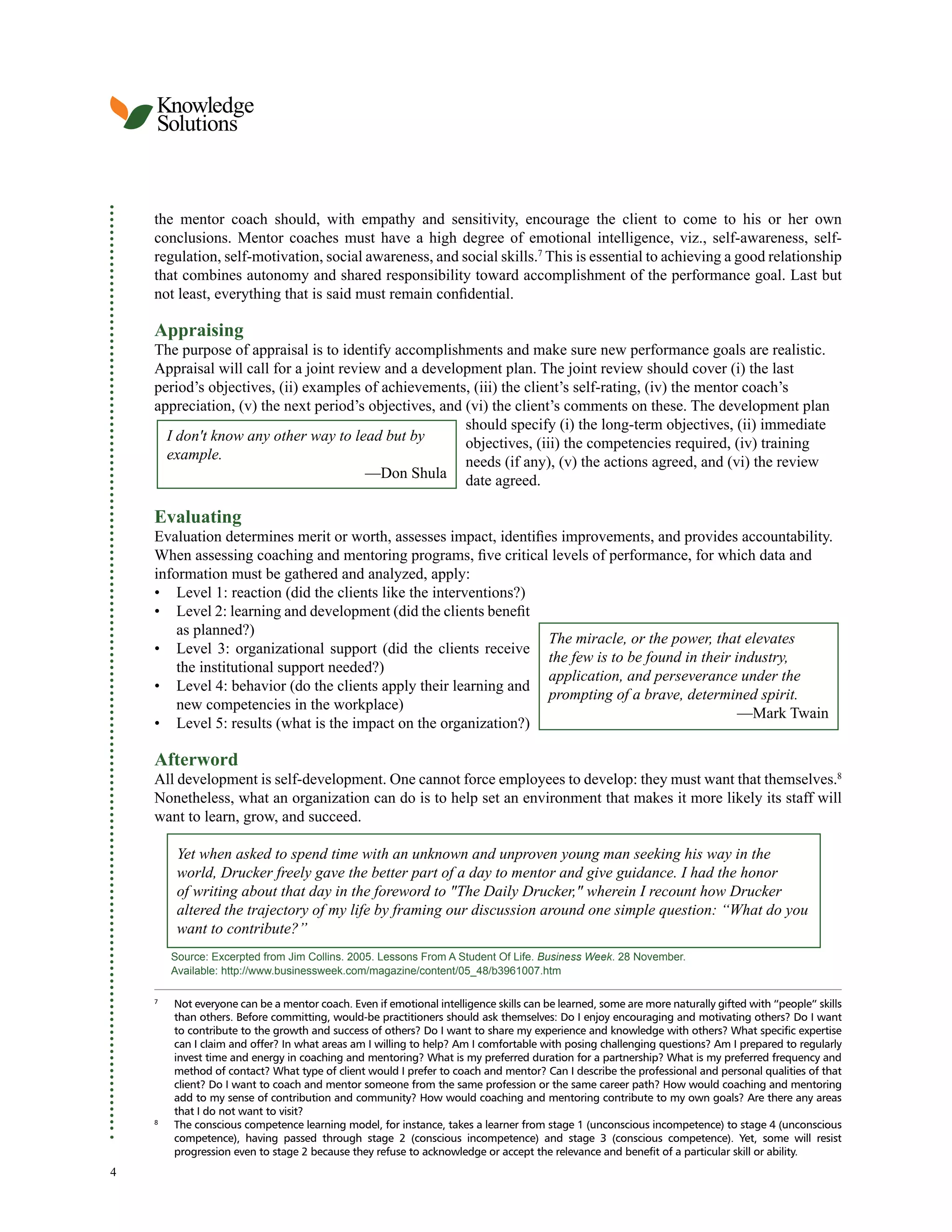 Knowledge
Solutions
the mentor coach should, with empathy and sensitivity, encourage the client to come to his or her own
conclusions. Mentor coaches must have a high degree of emotional intelligence, viz., self-awareness, self-
regulation, self-motivation, social awareness, and social skills.7 This is essential to achieving a good relationship
that combines autonomy and shared responsibility toward accomplishment of the performance goal. Last but
not least, everything that is said must remain confidential.
Appraising
The purpose of appraisal is to identify accomplishments and make sure new performance goals are realistic.
Appraisal will call for a joint review and a development plan. The joint review should cover (i) the last
period’s objectives, (ii) examples of achievements, (iii) the client’s self-rating, (iv) the mentor coach’s
appreciation, (v) the next period’s objectives, and (vi) the client’s comments on these. The development plan
should specify (i) the long-term objectives, (ii) immediate
I don't know any other way to lead but by objectives, (iii) the competencies required, (iv) training
example. needs (if any), (v) the actions agreed, and (vi) the review
—Don Shula date agreed.
Evaluating
Evaluation determines merit or worth, assesses impact, identifies improvements, and provides accountability.
When assessing coaching and mentoring programs, five critical levels of performance, for which data and
information must be gathered and analyzed, apply:
• Level 1: reaction (did the clients like the interventions?)
• Level 2: learning and development (did the clients benefit
as planned?)
The miracle, or the power, that elevates
• Level 3: organizational support (did the clients receive
the few is to be found in their industry,
the institutional support needed?)
application, and perseverance under the
• Level 4: behavior (do the clients apply their learning and
prompting of a brave, determined spirit.
new competencies in the workplace)
—Mark Twain
• Level 5: results (what is the impact on the organization?)
Afterword
All development is self-development. One cannot force employees to develop: they must want that themselves.8
Nonetheless, what an organization can do is to help set an environment that makes it more likely its staff will
want to learn, grow, and succeed.
Yet when asked to spend time with an unknown and unproven young man seeking his way in the
world, Drucker freely gave the better part of a day to mentor and give guidance. I had the honor
of writing about that day in the foreword to "The Daily Drucker," wherein I recount how Drucker
altered the trajectory of my life by framing our discussion around one simple question: “What do you
want to contribute?”
Source: Excerpted from Jim Collins. 2005. Lessons From A Student Of Life. Business Week. 28 November.
Available: http://www.businessweek.com/magazine/content/05_48/b3961007.htm
7
Not everyone can be a mentor coach. Even if emotional intelligence skills can be learned, some are more naturally gifted with “people” skills
than others. Before committing, would-be practitioners should ask themselves: Do I enjoy encouraging and motivating others? Do I want
to contribute to the growth and success of others? Do I want to share my experience and knowledge with others? What specific expertise
can I claim and offer? In what areas am I willing to help? Am I comfortable with posing challenging questions? Am I prepared to regularly
invest time and energy in coaching and mentoring? What is my preferred duration for a partnership? What is my preferred frequency and
method of contact? What type of client would I prefer to coach and mentor? Can I describe the professional and personal qualities of that
client? Do I want to coach and mentor someone from the same profession or the same career path? How would coaching and mentoring
add to my sense of contribution and community? How would coaching and mentoring contribute to my own goals? Are there any areas
that I do not want to visit?
8
The conscious competence learning model, for instance, takes a learner from stage 1 (unconscious incompetence) to stage 4 (unconscious
competence), having passed through stage 2 (conscious incompetence) and stage 3 (conscious competence). Yet, some will resist
progression even to stage 2 because they refuse to acknowledge or accept the relevance and benefit of a particular skill or ability.
4