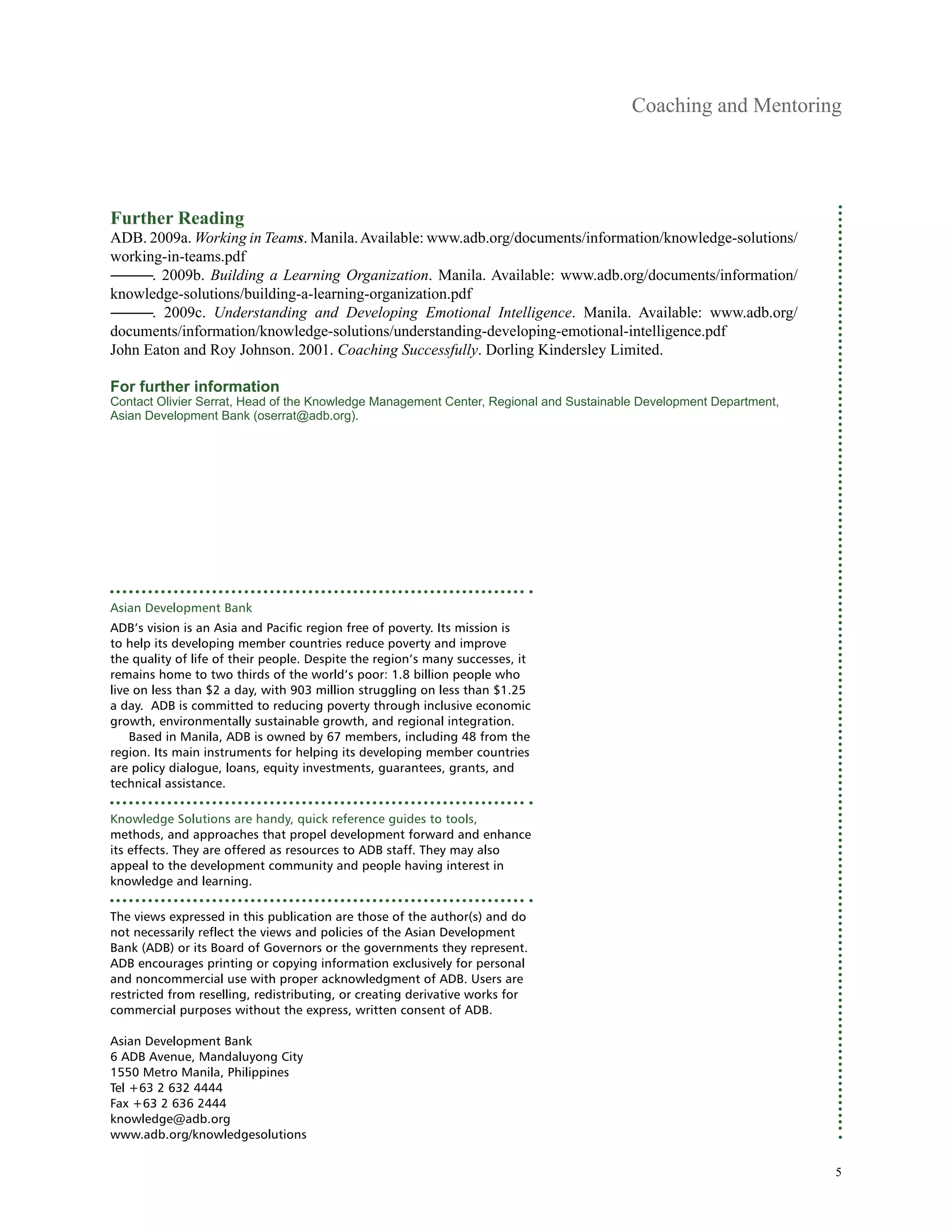 Coaching and Mentoring
Further Reading
ADB. 2009a. Working in Teams. Manila. Available: www.adb.org/documents/information/knowledge-solutions/
working-in-teams.pdf
―――. 2009b. Building a Learning Organization. Manila. Available: www.adb.org/documents/information/
knowledge-solutions/building-a-learning-organization.pdf
―――. 2009c. Understanding and Developing Emotional Intelligence. Manila. Available: www.adb.org/
documents/information/knowledge-solutions/understanding-developing-emotional-intelligence.pdf
John Eaton and Roy Johnson. 2001. Coaching Successfully. Dorling Kindersley Limited.
For further information
Contact Olivier Serrat, Head of the Knowledge Management Center, Regional and Sustainable Development Department,
Asian Development Bank (oserrat@adb.org).
Asian Development Bank
ADB’s vision is an Asia and Pacific region free of poverty. Its mission is
to help its developing member countries reduce poverty and improve
the quality of life of their people. Despite the region’s many successes, it
remains home to two thirds of the world’s poor: 1.8 billion people who
live on less than $2 a day, with 903 million struggling on less than $1.25
a day. ADB is committed to reducing poverty through inclusive economic
growth, environmentally sustainable growth, and regional integration.
Based in Manila, ADB is owned by 67 members, including 48 from the
region. Its main instruments for helping its developing member countries
are policy dialogue, loans, equity investments, guarantees, grants, and
technical assistance.
Knowledge Solutions are handy, quick reference guides to tools,
methods, and approaches that propel development forward and enhance
its effects. They are offered as resources to ADB staff. They may also
appeal to the development community and people having interest in
knowledge and learning.
The views expressed in this publication are those of the author(s) and do
not necessarily reflect the views and policies of the Asian Development
Bank (ADB) or its Board of Governors or the governments they represent.
ADB encourages printing or copying information exclusively for personal
and noncommercial use with proper acknowledgment of ADB. Users are
restricted from reselling, redistributing, or creating derivative works for
commercial purposes without the express, written consent of ADB.
Asian Development Bank
6 ADB Avenue, Mandaluyong City
1550 Metro Manila, Philippines
Tel +63 2 632 4444
Fax +63 2 636 2444
knowledge@adb.org
www.adb.org/knowledgesolutions
5