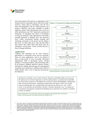 Knowledge
Solutions
and a good mentor will coach too, as appropriate to the
situation and the relationship. Hence, these Knowledge Figure 1: Structured Coaching and Mentoring
Solutions, which relate to individuals, treat the two
terms interchangeably: both are related processes for Analysis
Understand the present position
analysis, reflection, and action, intended to enable
employees achieve their full potential with a focus on
skills, performance, and “life” (personal) coaching and
Definition
mentoring.3 (A substantial side effect of investments Agree on performance goal
to bring out potential is that organizations will enable
seasoned personnel to delegate more and supervise
less.)4 Unlike conventional training, coaching and
mentoring concentrate on the person, not the subject; Exploration
Explore available options
they draw out rather than put in; they develop rather
than impose; they reflect rather than direct; they are
continuous—not one-time—events. In brief, they are a
form of change facilitation. Learning and Development
Implement agreed actions
Applications
Coaching and mentoring can be used whenever
performance or motivation levels must be increased. Action
Identify and commit to actions and to the
There are many applications, each to be looked at approach to coaching and mentoring
from as many points of view as possible. Recurring
opportunities relate to developing careers, solving
problems, overcoming conflicts, and remotivating staff.
Evaluation
In all instances, feedback should be specific, factual, Review experience and specify next steps
and objective. (Ideally, the final stage of a coaching and
mentoring cycle should form a platform from which to
initiate another, with a view to long-term learning and Source: Adapted from John Eaton and Roy Johnson. 2001.
development.) Coaching Successfully. Dorling Kindersley Limited.
And therein we find the secret to Peter Drucker: He had a remarkable ability not just to give
the right answers, but more important, to ask the right questions—questions that would shift
our entire frame of reference. Throughout his work runs a theme that highlights a fundamental
shift, away from achievement—jettisoning with the flick of his hand, as if he were waving
away an irritating gnat, any consideration of the question of what you can “get” in this
world—to the question of contribution. Drucker’s relentless discipline to say “no thank you”
to invitations and inquiries stemmed from thinking always about how he could best contribute
with his one lifetime.
Source: Excerpted from Jim Collins. 2005. Lessons From A Student Of Life. Business Week. 28 November.
Available: www.businessweek.com/magazine/content/05_48/b3961007.htm
3
The moral is that it is essential to first determine exactly what the needs are to make sure that the mentor coach can supply the type and
level of service required, whatever that service might be called. Clearly, one size does not fit all: to profile needs (without being distracted
by details) it is important to look at demographic, motivating, and learning factors; the subject’s background; and his or her availability.
4
Mentor coaches draw benefits too. Coaching and mentoring help develop leadership and communications skills, and learn new perspectives
and ways of thinking. Significantly, good mentor coaches are never motivated entirely by money: personal development is a very important
aspect of what is a two-way process.
2