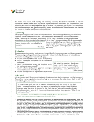 Knowledge
Solutions
the mentor coach should, with empathy and sensitivity, encourage the client to come to his or her own
conclusions. Mentor coaches must have a high degree of emotional intelligence, viz., self-awareness, self-
regulation, self-motivation, social awareness, and social skills.7 This is essential to achieving a good relationship
that combines autonomy and shared responsibility toward accomplishment of the performance goal. Last but
not least, everything that is said must remain confidential.
Appraising
The purpose of appraisal is to identify accomplishments and make sure new performance goals are realistic.
Appraisal will call for a joint review and a development plan. The joint review should cover (i) the last
period’s objectives, (ii) examples of achievements, (iii) the client’s self-rating, (iv) the mentor coach’s
appreciation, (v) the next period’s objectives, and (vi) the client’s comments on these. The development plan
should specify (i) the long-term objectives, (ii) immediate
I don't know any other way to lead but by objectives, (iii) the competencies required, (iv) training
example. needs (if any), (v) the actions agreed, and (vi) the review
—Don Shula date agreed.
Evaluating
Evaluation determines merit or worth, assesses impact, identifies improvements, and provides accountability.
When assessing coaching and mentoring programs, five critical levels of performance, for which data and
information must be gathered and analyzed, apply:
• Level 1: reaction (did the clients like the interventions?)
• Level 2: learning and development (did the clients benefit
as planned?)
The miracle, or the power, that elevates
• Level 3: organizational support (did the clients receive
the few is to be found in their industry,
the institutional support needed?)
application, and perseverance under the
• Level 4: behavior (do the clients apply their learning and
prompting of a brave, determined spirit.
new competencies in the workplace)
—Mark Twain
• Level 5: results (what is the impact on the organization?)
Afterword
All development is self-development. One cannot force employees to develop: they must want that themselves.8
Nonetheless, what an organization can do is to help set an environment that makes it more likely its staff will
want to learn, grow, and succeed.
Yet when asked to spend time with an unknown and unproven young man seeking his way in the
world, Drucker freely gave the better part of a day to mentor and give guidance. I had the honor
of writing about that day in the foreword to "The Daily Drucker," wherein I recount how Drucker
altered the trajectory of my life by framing our discussion around one simple question: “What do you
want to contribute?”
Source: Excerpted from Jim Collins. 2005. Lessons From A Student Of Life. Business Week. 28 November.
Available: http://www.businessweek.com/magazine/content/05_48/b3961007.htm
7
Not everyone can be a mentor coach. Even if emotional intelligence skills can be learned, some are more naturally gifted with “people” skills
than others. Before committing, would-be practitioners should ask themselves: Do I enjoy encouraging and motivating others? Do I want
to contribute to the growth and success of others? Do I want to share my experience and knowledge with others? What specific expertise
can I claim and offer? In what areas am I willing to help? Am I comfortable with posing challenging questions? Am I prepared to regularly
invest time and energy in coaching and mentoring? What is my preferred duration for a partnership? What is my preferred frequency and
method of contact? What type of client would I prefer to coach and mentor? Can I describe the professional and personal qualities of that
client? Do I want to coach and mentor someone from the same profession or the same career path? How would coaching and mentoring
add to my sense of contribution and community? How would coaching and mentoring contribute to my own goals? Are there any areas
that I do not want to visit?
8
The conscious competence learning model, for instance, takes a learner from stage 1 (unconscious incompetence) to stage 4 (unconscious
competence), having passed through stage 2 (conscious incompetence) and stage 3 (conscious competence). Yet, some will resist
progression even to stage 2 because they refuse to acknowledge or accept the relevance and benefit of a particular skill or ability.
4